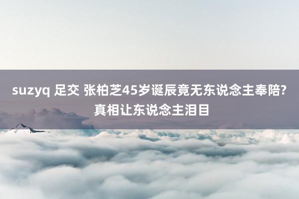 suzyq 足交 张柏芝45岁诞辰竟无东说念主奉陪? 真相让东说念主泪目