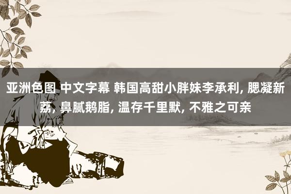 亚洲色图 中文字幕 韩国高甜小胖妹李承利, 腮凝新荔, 鼻腻鹅脂, 温存千里默, 不雅之可亲