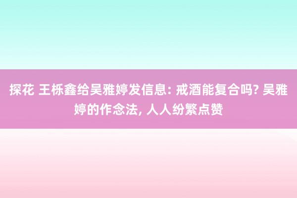 探花 王栎鑫给吴雅婷发信息: 戒酒能复合吗? 吴雅婷的作念法, 人人纷繁点赞