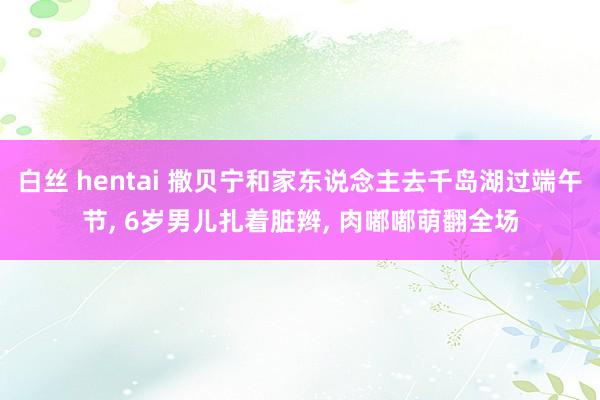 白丝 hentai 撒贝宁和家东说念主去千岛湖过端午节, 6岁男儿扎着脏辫, 肉嘟嘟萌翻全场