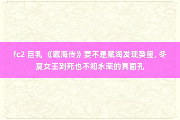 fc2 巨乳 《藏海传》要不是藏海发现癸玺, 冬夏女王到死也不知永荣的真面孔