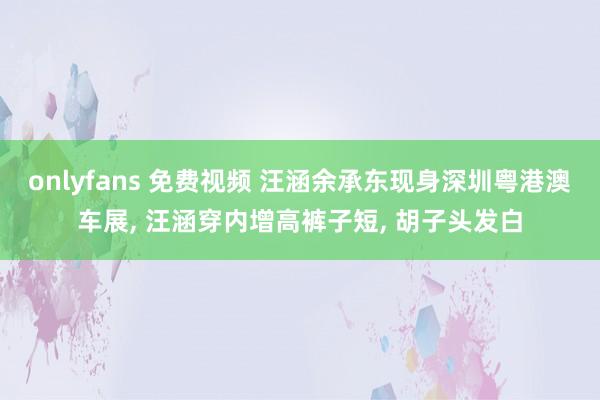 onlyfans 免费视频 汪涵余承东现身深圳粤港澳车展, 汪涵穿内增高裤子短, 胡子头发白