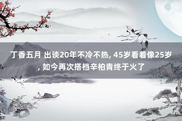 丁香五月 出谈20年不冷不热, 45岁看着像25岁, 如今再次搭档辛柏青终于火了