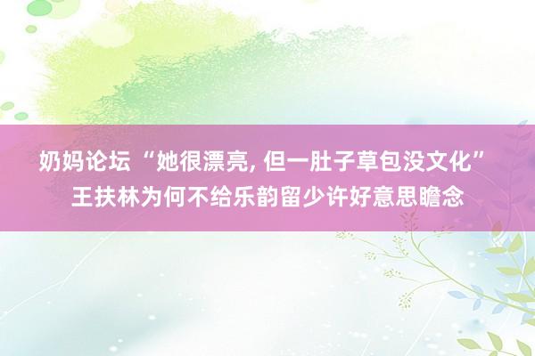 奶妈论坛 “她很漂亮, 但一肚子草包没文化” 王扶林为何不给乐韵留少许好意思瞻念
