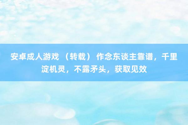 安卓成人游戏 （转载） 作念东谈主靠谱，千里淀机灵，不露矛头，获取见效