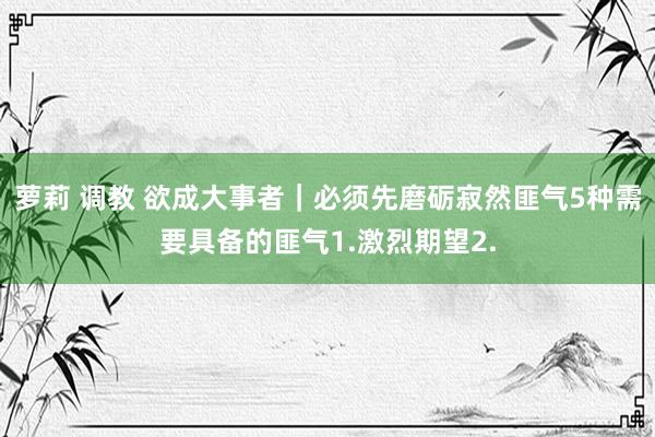 萝莉 调教 欲成大事者｜必须先磨砺寂然匪气5种需要具备的匪气1.激烈期望2.