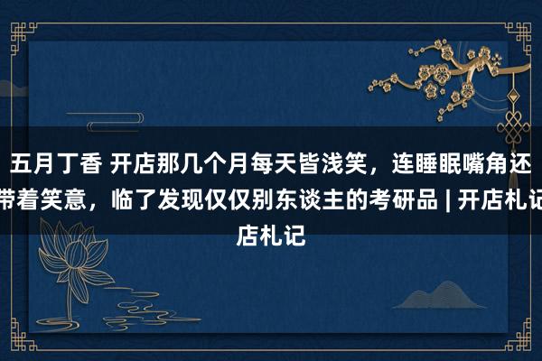 五月丁香 开店那几个月每天皆浅笑，连睡眠嘴角还带着笑意，临了发现仅仅别东谈主的考研品 | 开店札记