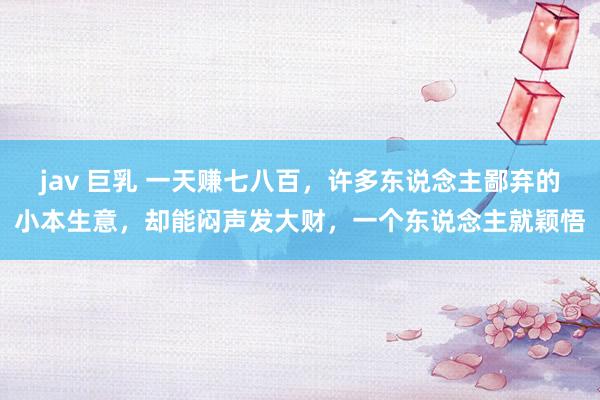 jav 巨乳 一天赚七八百，许多东说念主鄙弃的小本生意，却能闷声发大财，一个东说念主就颖悟