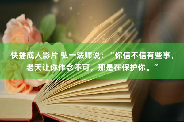 快播成人影片 弘一法师说：“你信不信有些事，老天让你作念不可，那是在保护你。”