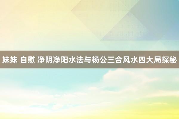 妹妹 自慰 净阴净阳水法与杨公三合风水四大局探秘