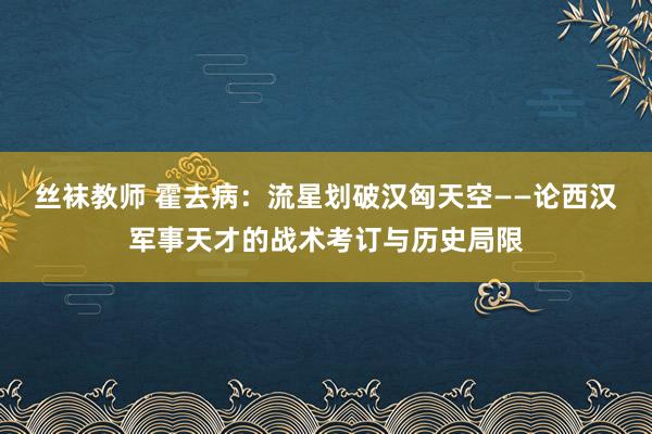 丝袜教师 霍去病：流星划破汉匈天空——论西汉军事天才的战术考订与历史局限