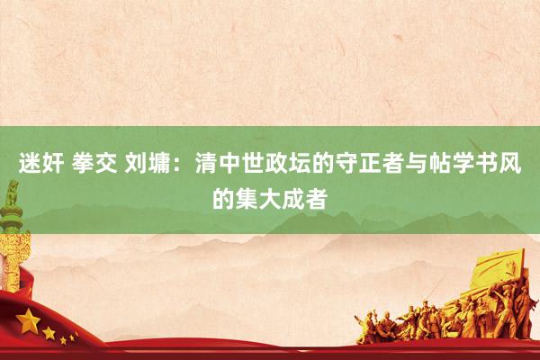 迷奸 拳交 刘墉：清中世政坛的守正者与帖学书风的集大成者