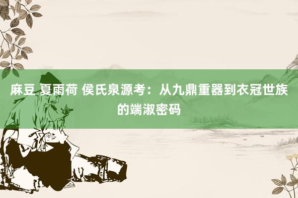 麻豆 夏雨荷 侯氏泉源考：从九鼎重器到衣冠世族的端淑密码