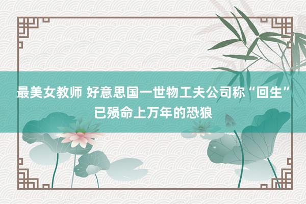 最美女教师 好意思国一世物工夫公司称“回生”已殒命上万年的恐狼