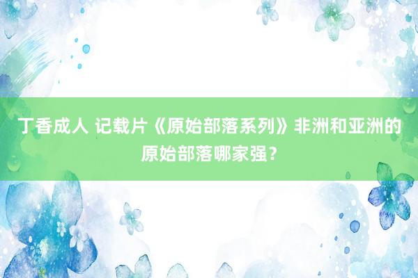 丁香成人 记载片《原始部落系列》非洲和亚洲的原始部落哪家强？
