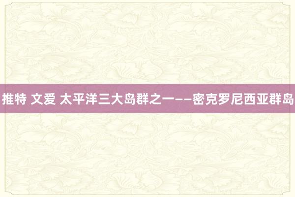 推特 文爱 太平洋三大岛群之一——密克罗尼西亚群岛