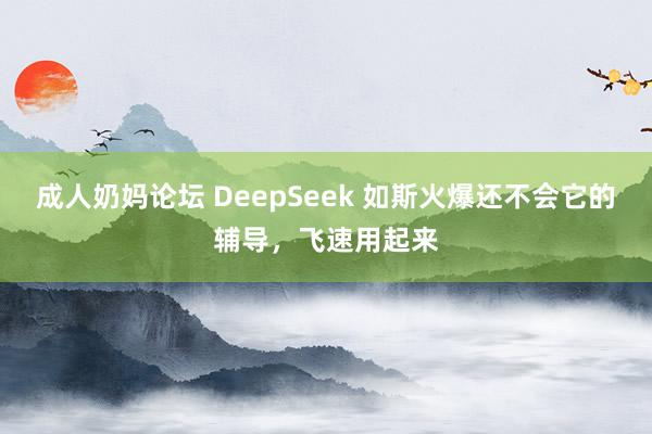 成人奶妈论坛 DeepSeek 如斯火爆还不会它的辅导，飞速用起来
