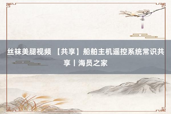 丝袜美腿视频 【共享】船舶主机遥控系统常识共享丨海员之家