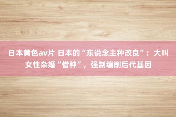 日本黄色av片 日本的“东说念主种改良”：大叫女性杂婚“借种”，强制编削后代基因