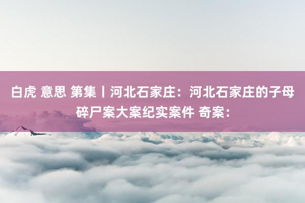 白虎 意思 第集丨河北石家庄：河北石家庄的子母碎尸案大案纪实案件 奇案：
