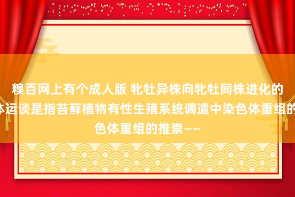 糗百网上有个成人版 牝牡异株向牝牡同株进化的性染色体运谈是指苔藓植物有性生殖系统调遣中染色体重组的推崇——
