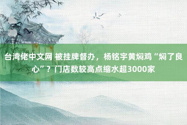 台湾佬中文网 被挂牌督办，杨铭宇黄焖鸡“焖了良心”？门店数较高点缩水超3000家