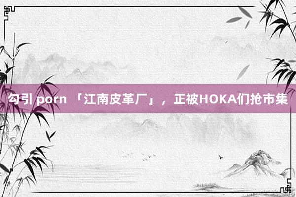 勾引 porn 「江南皮革厂」，正被HOKA们抢市集
