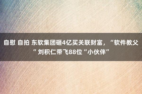 自慰 自拍 东软集团砸4亿买关联财富，“软件教父”刘积仁带飞88位“小伙伴”