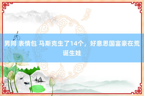 男同 表情包 马斯克生了14个，好意思国富豪在荒诞生娃