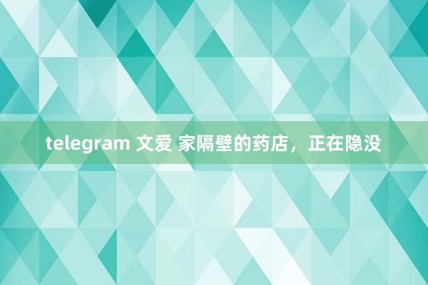 telegram 文爱 家隔壁的药店，正在隐没