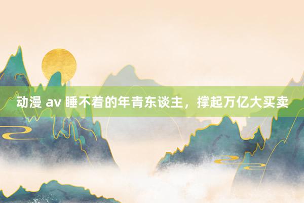 动漫 av 睡不着的年青东谈主，撑起万亿大买卖