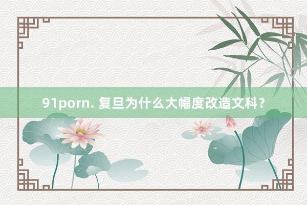 91porn. 复旦为什么大幅度改造文科？
