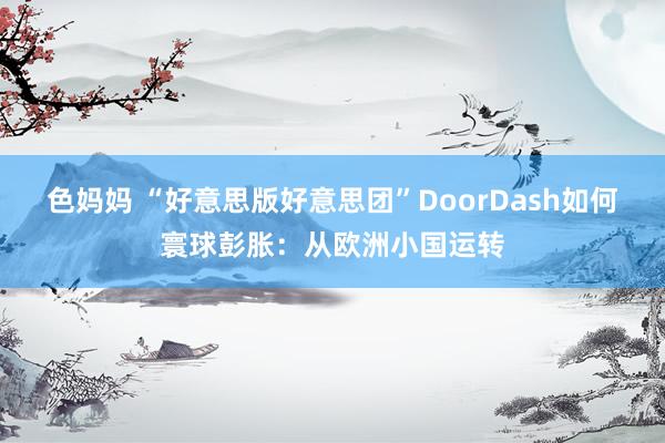 色妈妈 “好意思版好意思团”DoorDash如何寰球彭胀：从欧洲小国运转