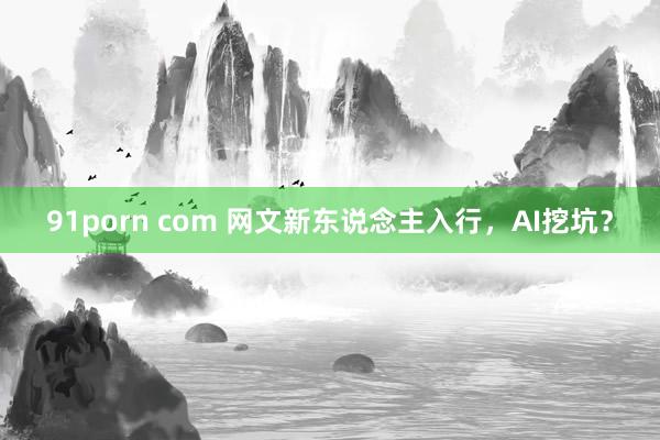 91porn com 网文新东说念主入行，AI挖坑？