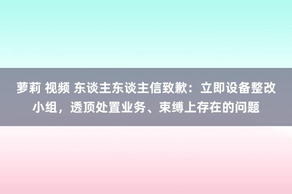 萝莉 视频 东谈主东谈主信致歉：立即设备整改小组，透顶处置业务、束缚上存在的问题