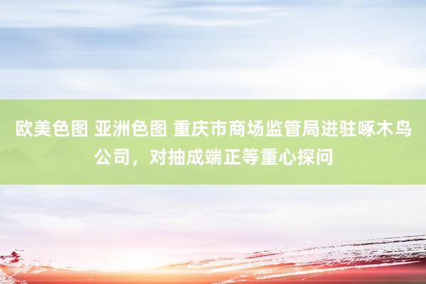 欧美色图 亚洲色图 重庆市商场监管局进驻啄木鸟公司，对抽成端正等重心探问