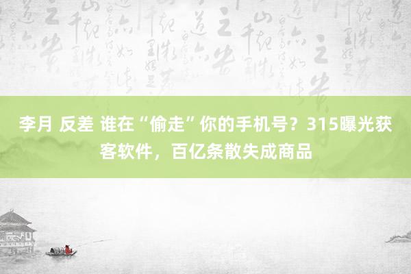 李月 反差 谁在“偷走”你的手机号？315曝光获客软件，百亿条散失成商品