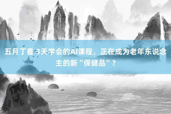五月丁香 3天学会的AI课程，正在成为老年东说念主的新“保健品”？