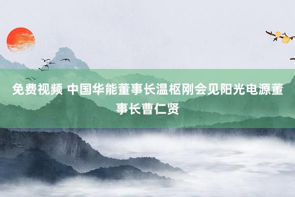 免费视频 中国华能董事长温枢刚会见阳光电源董事长曹仁贤