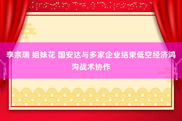 李宗瑞 姐妹花 国安达与多家企业结束低空经济鸿沟战术协作
